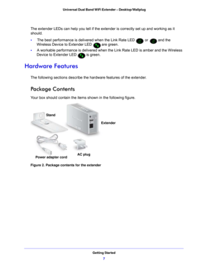 Page 7Getting Started7
 Universal Dual Band WiFi Extender – Desktop/Wallplug
The extender LEDs can help you tell if the ex
tender is correctly set up and working as it 
should.
•      The b
est performance is delivered when the Link Rate LED  or  and the 
Wireless Device to Extender LED 
 are green.
•      A worka
 ble performance is delivered when the Link Rate LED is amber and the Wireless 
Device to Extender LED 
 is green.
Hardware Features
The following sections describe the hardware features of the...