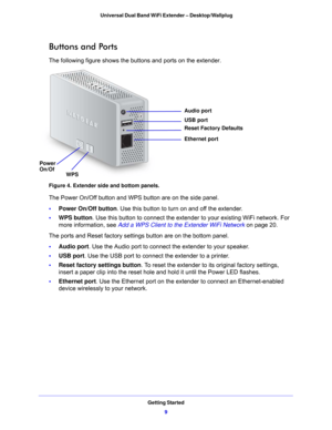 Page 9Getting Started9
 Universal Dual Band WiFi Extender – Desktop/Wallplug
Buttons and Ports
The following figure shows the buttons and ports on the extender.
Power
WPS Ethernet port USB port
Reset Factory Defaults Audio port
On/Of
Figure 4. Extender side and bottom panels.
The Power On/Off button and WPS button are on the side panel.
•
Power On/Off button. Use
  this button to turn on and off the extender.
• WPS button . Use
  this button to connect the extender to your existing WiFi network. For 
more...