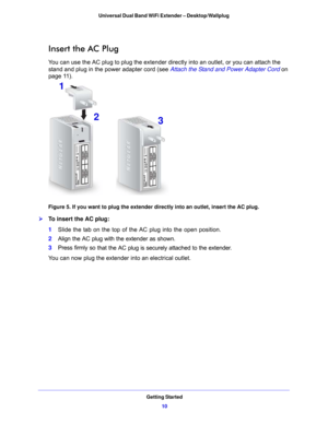 Page 10Getting Started10
Universal Dual Band WiFi Extender – Desktop/Wallplug 
Insert the AC Plug
You can use the AC plug to plug the extender directly into an outlet, or you can attach the 
stand and plug in the power adapter cord (see 
Attach the Stand and Power Adapter Cord on 
page  11 ).
1
2 3
Figure 5. If you want to plug the extender directly into an outlet, insert the AC plug.

To insert the AC plug:
1 Slid
e the tab on the top of the AC plug into the open position.
2Align the AC plug with
  the...