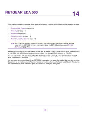 Page 10914
NETGEAR EDA 500
This chapter provides an overview of the physical features of the EDA 500 and includes the following sections:
•Front and Side Panels on page 110
•Drive Bays on page 110
•Rear Panel on page 111
•Status Information on page 112
•Power On and Shut Down on page 113
The EDA 500 disk trays are slightly different from the standard trays. Use only EDA 500 disk
trays with the EDA 500. For more information about the EDA 500 disk trays, see EDA 500
Disk Tray on page 117.
Note
A ReadyNAS cannot...