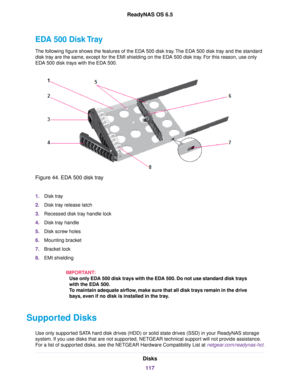 Page 117EDA 500 Disk Tray
The following figure shows the features of the EDA 500 disk tray.The EDA 500 disk tray and the standard
disk tray are the same, except for the EMI shielding on the EDA 500 disk tray. For this reason, use only
EDA 500 disk trays with the EDA 500.
Figure 44. EDA 500 disk tray
1.Disk tray
2.Disk tray release latch
3.Recessed disk tray handle lock
4.Disk tray handle
5.Disk screw holes
6.Mounting bracket
7.Bracket lock
8.EMI shielding
IMPORTANT:
Use only EDA 500 disk trays with the EDA 500....