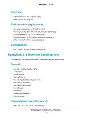 Page 147Electrical:
•External 90W (12V, 7A) AC power supply
•Input: 100-240 VAC, 50/60 Hz
Environmental requirements:
•Operating temperature: 0 to 40°C (32° to 104°F)
•Operating humidity: 20 to 80% relative humidity (noncondensing)
•Storage temperature: -20 to 70°C (-4 to 158°F)
•Storage humidity: 5 to 95% relative humidity (noncondensing)
•Software-controlled 92 mm chassis cooling fan
Certifications:
FCC Class B, CE Class B, RoHS, VCCI Class B
ReadyNAS 316 Technical Specifications
The ReadyNAS 316 storage...