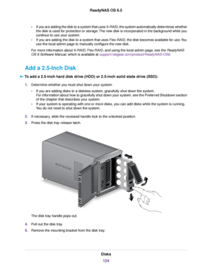 Page 124•If you are adding the disk to a system that uses X-RAID, the system automatically determines whether
the disk is used for protection or storage.The new disk is incorporated in the background while you
continue to use your system.
•If you are adding the disk to a system that uses Flex-RAID, the disk becomes available for use.You
use the local admin page to manually configure the new disk.
For more information about X-RAID, Flex-RAID, and using the local admin page, see the ReadyNAS
OS 6 Software Manual,...