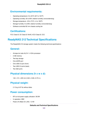 Page 141Environmental requirements:
•Operating temperature: 0 to 40°C (32° to 104°F)
•Operating humidity: 20 to 80% relative humidity (noncondensing)
•Storage temperature: -20 to 70°C (-4 to 158°F)
•Storage humidity: 5 to 95% relative humidity (noncondensing)
•Software-controlled 92 mm chassis cooling fan
Certifications:
FCC Class B, CE Class B, RoHS, VCCI Class B, CCC
ReadyNAS 212 Technical Specifications
The ReadyNAS 212 storage system meets the following technical specifications:
General:
•Annapurna Labs...