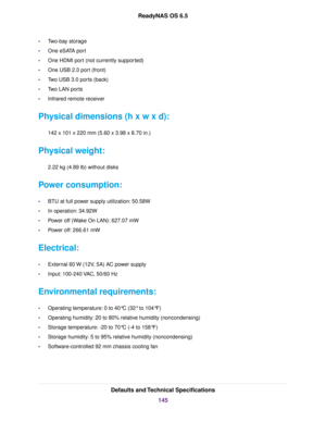 Page 145•Two-bay storage
•One eSATA port
•One HDMI port (not currently supported)
•One USB 2.0 port (front)
•Two USB 3.0 ports (back)
•Two LAN ports
•Infrared remote receiver
Physical dimensions (h x w x d):
142 x 101 x 220 mm (5.60 x 3.98 x 8.70 in.)
Physical weight:
2.22 kg (4.89 lb) without disks
Power consumption:
•BTU at full power supply utilization: 50.58W
•In operation: 34.92W
•Power off (Wake On LAN): 627.07 mW
•Power off: 266.61 mW
Electrical:
•External 60 W (12V, 5A) AC power supply
•Input: 100-240...