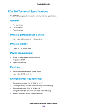 Page 154EDA 500 Technical Specifications
The EDA 500 storage system meets the following technical specifications:
General:
•Five-bay storage
•One eSATA port
•Proximity sensor
Physical dimensions (h x w x d):
259 x 192 x 287.5 mm (10.20 x 7.56 x 11.32 in.)
Physical weight:
7.3 kg (16.1 lb) without disks
Power consumption:
•BTU at full power supply utilization: 88.17W
•In operation: 37.3W
•Power off: 453.8 mW
Electrical:
•Internal 200W server-rated AC power supply
•Input: 100-240 VAC, 50/60 Hz
Environmental...
