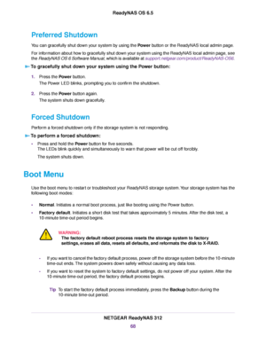 Page 68Preferred Shutdown
You can gracefully shut down your system by using the Power button or the ReadyNAS local admin page.
For information about how to gracefully shut down your system using the ReadyNAS local admin page, see
the ReadyNAS OS 6 Software Manual, which is available at support.netgear.com/product/ReadyNAS-OS6.
To gracefully shut down your system using the Power button:
1.Press the Power button.
The Power LED blinks, prompting you to confirm the shutdown.
2.Press the Power button again.
The...