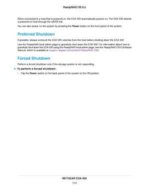 Page 114When connected to a host that is powered on, the EDA 500 automatically powers on.The EDA 500 detects
a powered-on host through the eSATA link.
You can also power on the system by pressing the Power button on the front panel of the system.
Preferred Shutdown
If possible, always unmount the EDA 500 volumes from the host before shutting down the EDA 500.
Use the ReadyNAS local admin page to gracefully shut down the EDA 500. For information about how to
gracefully shut down the EDA 500 using the ReadyNAS...