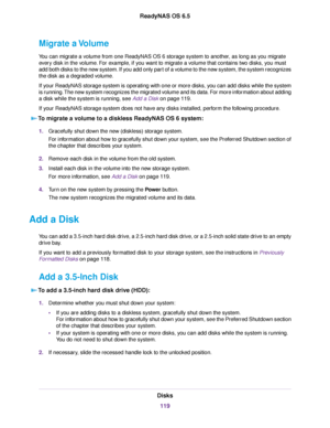 Page 119Migrate a Volume
You can migrate a volume from one ReadyNAS OS 6 storage system to another, as long as you migrate
every disk in the volume. For example, if you want to migrate a volume that contains two disks, you must
add both disks to the new system. If you add only part of a volume to the new system, the system recognizes
the disk as a degraded volume.
If your ReadyNAS storage system is operating with one or more disks, you can add disks while the system
is running.The new system recognizes the...