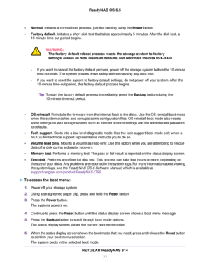 Page 77•Normal. Initiates a normal boot process, just like booting using the Power button.
•Factory default. Initiates a short disk test that takes approximately 5 minutes. After the disk test, a
10-minute time-out period begins.
WARNING:
The factory default reboot process resets the storage system to factory
settings, erases all data, resets all defaults, and reformats the disk to X-RAID.
-If you want to cancel the factory default process, power off the storage system before the 10-minute
time-out ends.The...