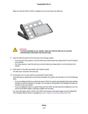 Page 127Make sure that the HDD or SSD is installed on the correct side of the disk tray.
WARNING:
To prevent damage to your system, make sure that the disk tray is correctly
oriented before inserting it into the drive bay.
8.Insert the disk tray back into the drive bay of the storage system.
•For 2-bay and 4-bay systems, insert the disk tray so that the disk tray release latch is near the bottom
of the system.
•For 6-bay systems, insert the disk tray so that the disk tray release latch is on the left side of...