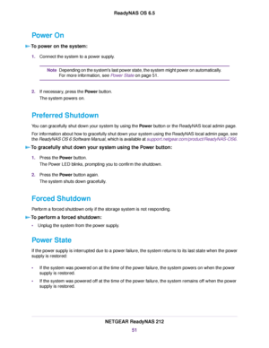 Page 51Power On
To power on the system:
1.Connect the system to a power supply.
Depending on the system's last power state, the system might power on automatically.
For more information, see Power State on page 51.
Note
2.If necessary, press the Power button.
The system powers on.
Preferred Shutdown
You can gracefully shut down your system by using the Power button or the ReadyNAS local admin page.
For information about how to gracefully shut down your system using the ReadyNAS local admin page, see
the...