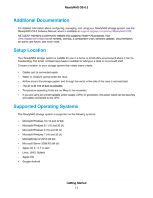 Page 11Additional Documentation
For detailed information about configuring, managing, and using your ReadyNAS storage system, see the
ReadyNAS OS 6 Software Manual, which is available at support.netgear.com/product/ReadyNAS-OS6.
NETGEAR maintains a community website that supports ReadyNAS products.Visit
www.netgear.com/readynas for reviews, tutorials, a comparison chart, software updates, documentation,
an active user forum, and much more.
Setup Location
Your ReadyNAS storage system is suitable for use in a...