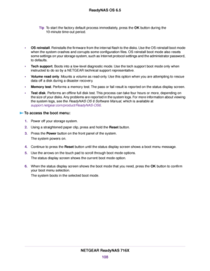 Page 108To start the factory default process immediately, press the OK button during the
10-minute time-out period.
Tip
•OS reinstall. Reinstalls the firmware from the internal flash to the disks. Use the OS reinstall boot mode
when the system crashes and corrupts some configuration files. OS reinstall boot mode also resets
some settings on your storage system, such as Internet protocol settings and the administrator password,
to defaults.
•Tech support. Boots into a low-level diagnostic mode. Use the tech...