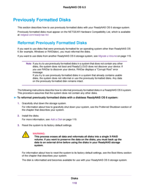 Page 118Previously Formatted Disks
This section describes how to use previously formatted disks with your ReadyNAS OS 6 storage system.
Previously formatted disks must appear on the NETGEAR Hardware Compatibility List, which is available
at netgear.com/readynas-hcl.
Reformat Previously Formatted Disks
If you want to use disks that were previously formatted for an operating system other than ReadyNAS OS
6 (for example, Windows or RAIDiator), you must reformat the disks.
If you want to use disks from another...