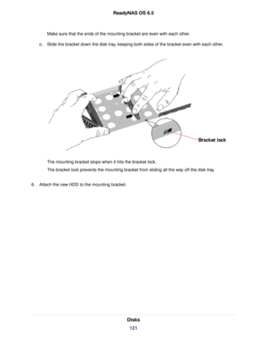 Page 121Make sure that the ends of the mounting bracket are even with each other.
c.Slide the bracket down the disk tray, keeping both sides of the bracket even with each other.
The mounting bracket stops when it hits the bracket lock.
The bracket lock prevents the mounting bracket from sliding all the way off the disk tray.
6.Attach the new HDD to the mounting bracket.
Disks
121
ReadyNAS OS 6.5 