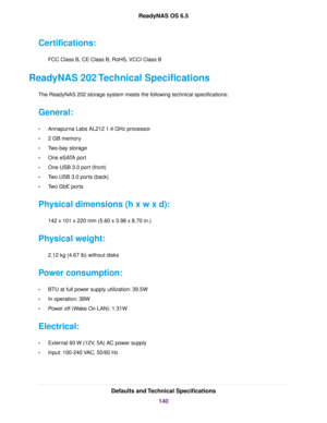 Page 140Certifications:
FCC Class B, CE Class B, RoHS, VCCI Class B
ReadyNAS 202 Technical Specifications
The ReadyNAS 202 storage system meets the following technical specifications:
General:
•Annapurna Labs AL212 1.4 GHz processor
•2 GB memory
•Two-bay storage
•One eSATA port
•One USB 3.0 port (front)
•Two USB 3.0 ports (back)
•Two GbE ports
Physical dimensions (h x w x d):
142 x 101 x 220 mm (5.60 x 3.98 x 8.70 in.)
Physical weight:
2.12 kg (4.67 lb) without disks
Power consumption:
•BTU at full power supply...