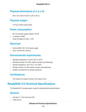Page 144Physical dimensions (h x w x d):
205 x 134 x 223 mm (8.97 x 5.28 x 8.78 in.)
Physical weight:
4.70 kg (10.36 lb) without disks
Power consumption:
•BTU at full power supply utilization: 48.7W
•In operation: 46.8W
•Power off (Wake On LAN): 1.31W
Electrical:
•External 90W (12V, 7A) AC power supply
•Input: 100-240 VAC, 50/60 Hz
Environmental requirements:
•Operating temperature: 0 to 40°C (32° to 104°F)
•Operating humidity: 20 to 80% relative humidity (noncondensing)
•Storage temperature: -20 to 70°C (-4 to...