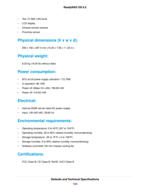 Page 153•Two 10 GbE LAN ports
•LCD display
•Infrared remote receiver
•Proximity sensor
Physical dimensions (h x w x d):
259 x 192 x 287.5 mm (10.20 x 7.56 x 11.32 in.)
Physical weight:
8.20 kg (18.04 lb) without disks
Power consumption:
•BTU at full power supply utilization: 172.79W
•In operation: 96.15W
•Power off (Wake On LAN): 799.89 mW
•Power off: 419.62 mW
Electrical:
•Internal 200W server-rated AC power supply
•Input: 100-240 VAC, 50/60 Hz
Environmental requirements:
•Operating temperature: 0 to 40°C (32°...