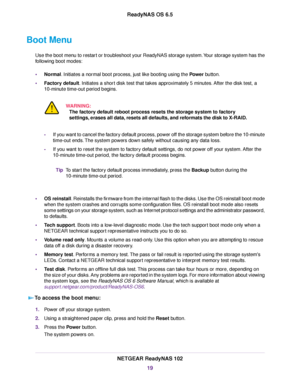 Page 19Boot Menu
Use the boot menu to restart or troubleshoot your ReadyNAS storage system.Your storage system has the
following boot modes:
•Normal. Initiates a normal boot process, just like booting using the Power button.
•Factory default. Initiates a short disk test that takes approximately 5 minutes. After the disk test, a
10-minute time-out period begins.
WARNING:
The factory default reboot process resets the storage system to factory
settings, erases all data, resets all defaults, and reformats the disk...