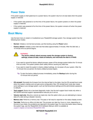 Page 61Power State
If the power supply is interrupted due to a power failure, the system returns to its last state when the power
supply is restored:
•If the system was powered on at the time of the power failure, the system powers on when the power
supply is restored.
•If the system was powered off at the time of the power failure, the system remains off when the power
supply is restored.
Boot Menu
Use the boot menu to restart or troubleshoot your ReadyNAS storage system.Your storage system has the
following...