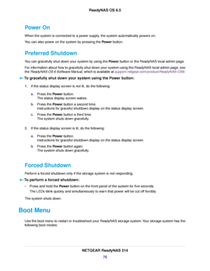 Page 76Power On
When the system is connected to a power supply, the system automatically powers on.
You can also power on the system by pressing the Power button.
Preferred Shutdown
You can gracefully shut down your system by using the Power button or the ReadyNAS local admin page.
For information about how to gracefully shut down your system using the ReadyNAS local admin page, see
the ReadyNAS OS 6 Software Manual, which is available at support.netgear.com/product/ReadyNAS-OS6.
To gracefully shut down your...