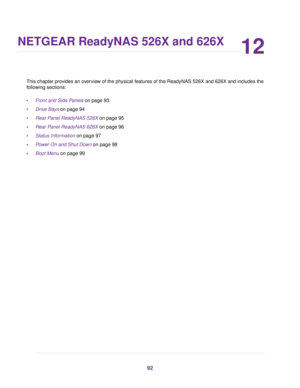 Page 9212
NETGEAR ReadyNAS 526X and 626X
This chapter provides an overview of the physical features of the ReadyNAS 526X and 626X and includes the
following sections:
•Front and Side Panels on page 93
•Drive Bays on page 94
•Rear Panel ReadyNAS 526X on page 95
•Rear Panel ReadyNAS 626X on page 96
•Status Information on page 97
•Power On and Shut Down on page 98
•Boot Menu on page 99
92 