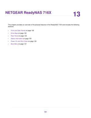 Page 10113
NETGEAR ReadyNAS 716X
This chapter provides an overview of the physical features of the ReadyNAS 716X and includes the following
sections:
•Front and Side Panels on page 102
•Drive Bays on page 102
•Rear Panel on page 103
•Status Information on page 104
•Power On and Shut Down on page 106
•Boot Menu on page 107
101 