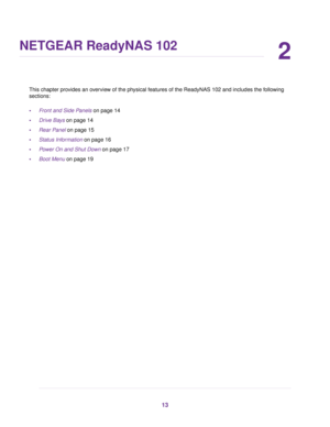 Page 132
NETGEAR ReadyNAS 102
This chapter provides an overview of the physical features of the ReadyNAS 102 and includes the following
sections:
•Front and Side Panels on page 14
•Drive Bays on page 14
•Rear Panel on page 15
•Status Information on page 16
•Power On and Shut Down on page 17
•Boot Menu on page 19
13 