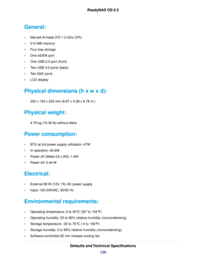 Page 139General:
•Marvell Armada 370 1.2 GHz CPU
•512 MB memory
•Four-bay storage
•One eSATA port
•One USB 2.0 port (front)
•Two USB 3.0 ports (back)
•Two GbE ports
•LCD display
Physical dimensions (h x w x d):
205 x 134 x 223 mm (8.97 x 5.28 x 8.78 in.)
Physical weight:
4.70 kg (10.36 lb) without disks
Power consumption:
•BTU at full power supply utilization: 47W
•In operation: 45.6W
•Power off (Wake On LAN): 1.4W
•Power off: 0.44 W
Electrical:
•External 90 W (12V, 7A) AC power supply
•Input: 100-240VAC, 50/60...