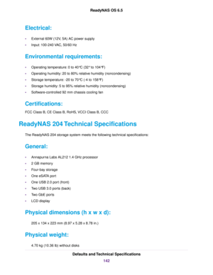 Page 142Electrical:
•External 60W (12V, 5A) AC power supply
•Input: 100-240 VAC, 50/60 Hz
Environmental requirements:
•Operating temperature: 0 to 40°C (32° to 104°F)
•Operating humidity: 20 to 80% relative humidity (noncondensing)
•Storage temperature: -20 to 70°C (-4 to 158°F)
•Storage humidity: 5 to 95% relative humidity (noncondensing)
•Software-controlled 92 mm chassis cooling fan
Certifications:
FCC Class B, CE Class B, RoHS, VCCI Class B, CCC
ReadyNAS 204 Technical Specifications
The ReadyNAS 204 storage...