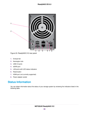 Page 66Figure 23. ReadyNAS 312 rear panel
1.Exhaust fan
2.Kensington lock
3.USB 3.0 ports
4.eSATA port
5.LAN ports with LED status indicators
6.Reset button
7.HDMI port (not currently supported)
8.Power adapter socket
Status Information
You can obtain information about the status of your storage system by reviewing the indicators listed in the
following table.
NETGEAR ReadyNAS 312
66
ReadyNAS OS 6.5 