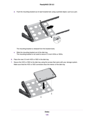 Page 126d.Push the mounting bracket out of each bracket lock using a pointed object, such as a pen.
The mounting bracket is released from the bracket locks.
e.Slide the mounting bracket out of the disk tray.
The mounting bracket is not used to secure 2.5-inch HDDs or SSDs.
6.Place the new 2.5-inch HDD or SSD in the disk tray.
7.Secure the HDD or SSD to the disk tray using the screws that came with your storage system.
Make sure that the HDD or SSD connectors face the interior of the disk tray.
Disks
126
ReadyNAS...