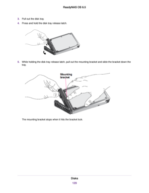 Page 1293.Pull out the disk tray.
4.Press and hold the disk tray release latch.
5.While holding the disk tray release latch, pull out the mounting bracket and slide the bracket down the
tray.
The mounting bracket stops when it hits the bracket lock.
Disks
129
ReadyNAS OS 6.5 