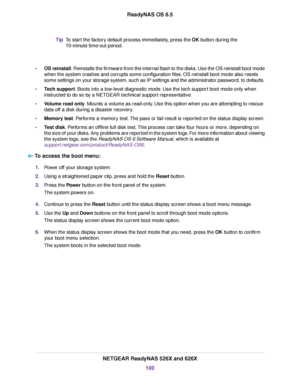 Page 100To start the factory default process immediately, press the OK button during the
10-minute time-out period.
Tip
•OS reinstall. Reinstalls the firmware from the internal flash to the disks. Use the OS reinstall boot mode
when the system crashes and corrupts some configuration files. OS reinstall boot mode also resets
some settings on your storage system, such as IP settings and the administrator password, to defaults.
•Tech support. Boots into a low-level diagnostic mode. Use the tech support boot mode...