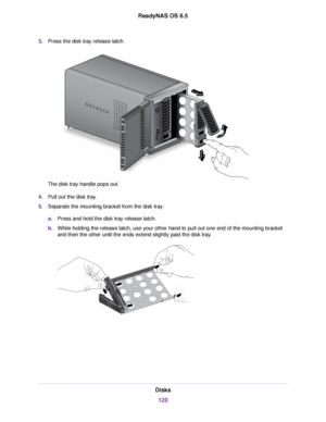 Page 1203.Press the disk tray release latch.
The disk tray handle pops out.
4.Pull out the disk tray.
5.Separate the mounting bracket from the disk tray:
a.Press and hold the disk tray release latch.
b.While holding the release latch, use your other hand to pull out one end of the mounting bracket
and then the other until the ends extend slightly past the disk tray.
Disks
120
ReadyNAS OS 6.5 