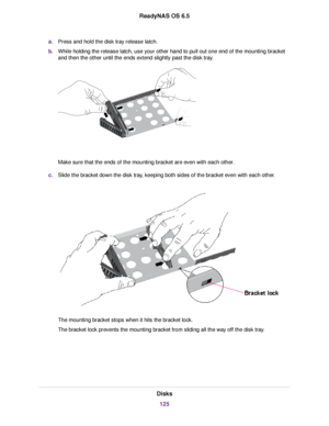 Page 125a.Press and hold the disk tray release latch.
b.While holding the release latch, use your other hand to pull out one end of the mounting bracket
and then the other until the ends extend slightly past the disk tray.
Make sure that the ends of the mounting bracket are even with each other.
c.Slide the bracket down the disk tray, keeping both sides of the bracket even with each other.
The mounting bracket stops when it hits the bracket lock.
The bracket lock prevents the mounting bracket from sliding all...