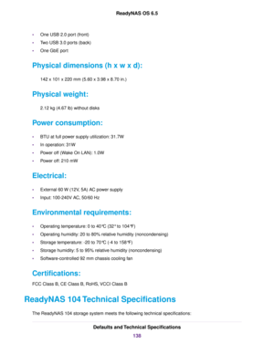 Page 138•One USB 2.0 port (front)
•Two USB 3.0 ports (back)
•One GbE port
Physical dimensions (h x w x d):
142 x 101 x 220 mm (5.60 x 3.98 x 8.70 in.)
Physical weight:
2.12 kg (4.67 lb) without disks
Power consumption:
•BTU at full power supply utilization: 31.7W
•In operation: 31W
•Power off (Wake On LAN): 1.0W
•Power off: 210 mW
Electrical:
•External 60 W (12V, 5A) AC power supply
•Input: 100-240V AC, 50/60 Hz
Environmental requirements:
•Operating temperature: 0 to 40°C (32° to 104°F)
•Operating humidity: 20...