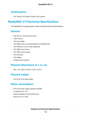 Page 146Certifications:
FCC Class B, CE Class B, RoHS, VCCI Class B
ReadyNAS 314 Technical Specifications
The ReadyNAS314 storage system meets the following technical specifications:
General:
•Intel Atom 2.1 GHz Dual Core CPU
•2 GB memory
•Four-bay storage
•Two eSATA ports (one shared USB 2.0 and eSATA port)
•One HDMI port (not currently supported)
•One USB 2.0 port (front)
•Two USB 3.0 ports (back)
•Two LAN ports
•LCD display
•Infrared remote receiver
Physical dimensions (h x w x d):
205 x 134 x 223 mm (8.97 x...