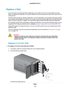 Page 128Replace a Disk
If your volumes use a protected RAID configuration, your system can recover from the failure of a disk.
When you replace the failed disk, the system rebuilds the volume using the new disk and no data from the
volume is lost.
The Disk LEDs can help you identify a failed disk. For more information, see the Status Information section
of the chapter that describes your system.You can also use the local admin page to set up email alerts that
notify you when a disk fails. In addition, the local...