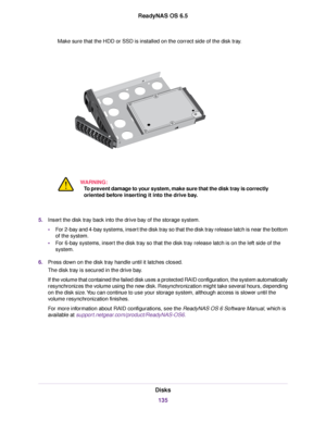 Page 135Make sure that the HDD or SSD is installed on the correct side of the disk tray.
WARNING:
To prevent damage to your system, make sure that the disk tray is correctly
oriented before inserting it into the drive bay.
5.Insert the disk tray back into the drive bay of the storage system.
•For 2-bay and 4-bay systems, insert the disk tray so that the disk tray release latch is near the bottom
of the system.
•For 6-bay systems, insert the disk tray so that the disk tray release latch is on the left side of...