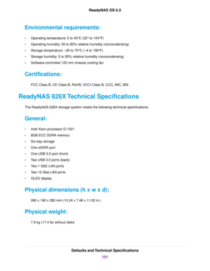 Page 151Environmental requirements:
•Operating temperature: 0 to 40°C (32° to 104°F)
•Operating humidity: 20 to 80% relative humidity (noncondensing)
•Storage temperature: –20 to 70°C (–4 to 158°F)
•Storage humidity: 5 to 95% relative humidity (noncondensing)
•Software-controlled 120 mm chassis cooling fan
Certifications:
FCC Class B, CE Class B, RoHS, VCCI Class B, CCC, MIC, BIS
ReadyNAS 626X Technical Specifications
The ReadyNAS 626X storage system meets the following technical specifications:
General:
•Intel...