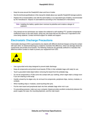 Page 156•Keep the area around the ReadyNAS clean and free of clutter.
•See the technical specifications in this manual for details about your specific ReadyNAS storage systems.
•Replace the on-board battery only with the same battery or an equivalent type of battery recommended
by the manufacturer. Dispose of used batteries according to the manufacturer's instructions.
Installing the battery upside down reverses its polarities and creates a danger of
explosion.
Note
•Only trained service technicians can...