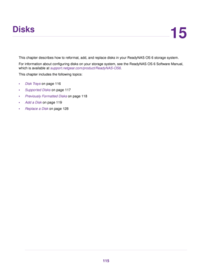 Page 11515
Disks
This chapter describes how to reformat, add, and replace disks in your ReadyNAS OS 6 storage system.
For information about configuring disks on your storage system, see the ReadyNAS OS 6 Software Manual,
which is available at support.netgear.com/product/ReadyNAS-OS6.
This chapter includes the following topics:
•Disk Trays on page 116
•Supported Disks on page 117
•Previously Formatted Disks on page 118
•Add a Disk on page 119
•Replace a Disk on page 128
115 