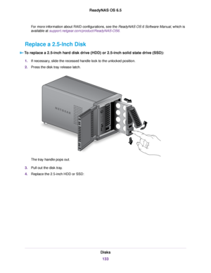 Page 133For more information about RAID configurations, see the ReadyNAS OS 6 Software Manual, which is
available at support.netgear.com/product/ReadyNAS-OS6.
Replace a 2.5-Inch Disk
To replace a 2.5-inch hard disk drive (HDD) or 2.5-inch solid state drive (SSD):
1.If necessary, slide the recessed handle lock to the unlocked position.
2.Press the disk tray release latch.
The tray handle pops out.
3.Pull out the disk tray.
4.Replace the 2.5-inch HDD or SSD:
Disks
133
ReadyNAS OS 6.5 