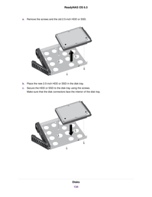 Page 134a.Remove the screws and the old 2.5-inch HDD or SSD.
b.Place the new 2.5-inch HDD or SSD in the disk tray.
c.Secure the HDD or SSD to the disk tray using the screws.
Make sure that the disk connectors face the interior of the disk tray.
Disks
134
ReadyNAS OS 6.5 