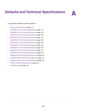 Page 136A
Defaults and Technical Specifications
This appendix includes the following sections:
•Factory Default Settings on page 137
•ReadyNAS 102 Technical Specifications on page 137
•ReadyNAS 104 Technical Specifications on page 138
•ReadyNAS 202 Technical Specifications on page 140
•ReadyNAS 212 Technical Specifications on page 141
•ReadyNAS 204 Technical Specifications on page 142
•ReadyNAS 214 Technical Specifications on page 143
•ReadyNAS 312 Technical Specifications on page 144
•ReadyNAS 314 Technical...