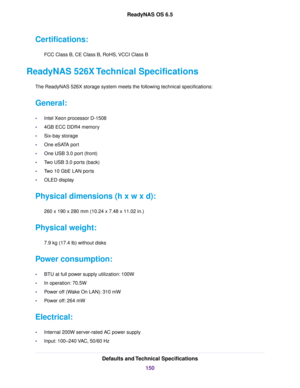 Page 150Certifications:
FCC Class B, CE Class B, RoHS, VCCI Class B
ReadyNAS 526X Technical Specifications
The ReadyNAS 526X storage system meets the following technical specifications:
General:
•Intel Xeon processor D-1508
•4GB ECC DDR4 memory
•Six-bay storage
•One eSATA port
•One USB 3.0 port (front)
•Two USB 3.0 ports (back)
•Two 10 GbE LAN ports
•OLED display
Physical dimensions (h x w x d):
260 x 190 x 280 mm (10.24 x 7.48 x 11.02 in.)
Physical weight:
7.9 kg (17.4 lb) without disks
Power consumption:
•BTU...