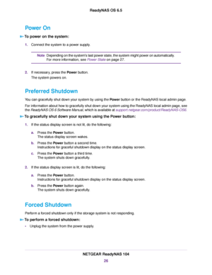 Page 26Power On
To power on the system:
1.Connect the system to a power supply.
Depending on the system's last power state, the system might power on automatically.
For more information, see Power State on page 27.
Note
2.If necessary, press the Power button.
The system powers on.
Preferred Shutdown
You can gracefully shut down your system by using the Power button or the ReadyNAS local admin page.
For information about how to gracefully shut down your system using the ReadyNAS local admin page, see
the...