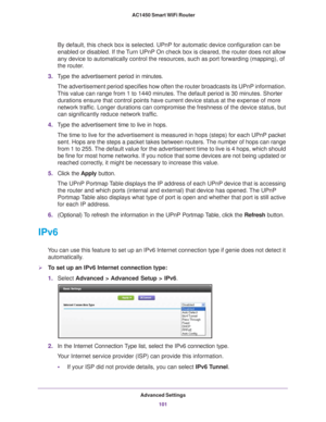 Page 101Advanced Settings101
 AC1450 Smart WiFi Router
By default, this check box is selected. UPnP for automatic device config\
uration can be 
enabled or disabled. If the Turn UPnP On check box is cleared, the router does not allow 
any device to automatically control the resources, such as port forwardi\
ng (mapping), of 
the router.
3. T
ype the advertisement period in minutes.
The advertisement period specifies how often the router broadcasts its U\
PnP information. 
This value can range from 1 to 1440...